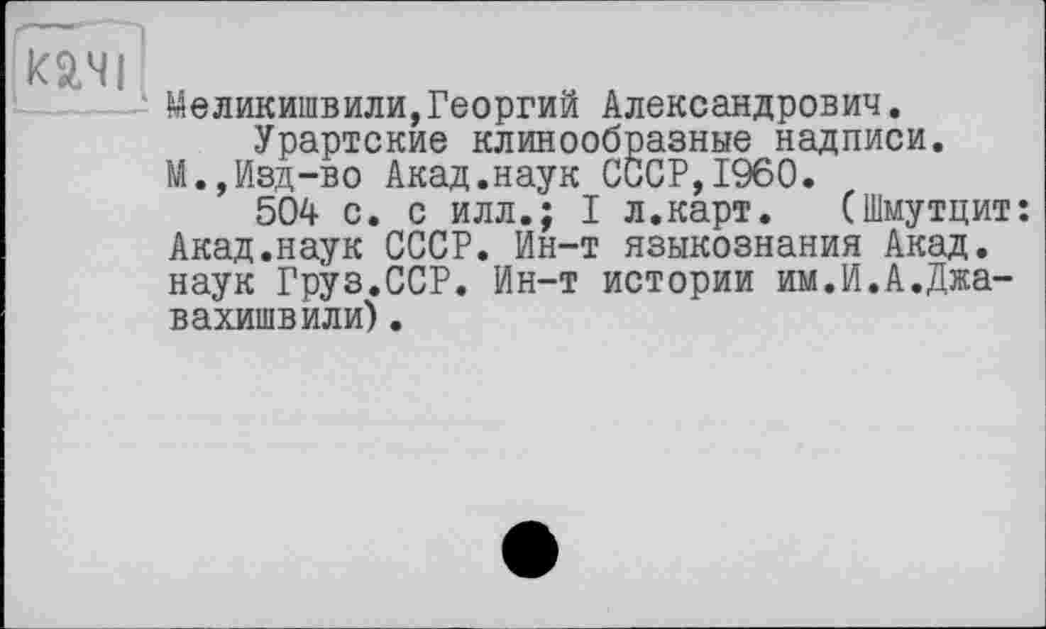 ﻿mi
Меликишвили,Георгий Александрович.
Урартские клинообразные надписи.
М.,Изд-во Акад.наук СССР,I960.
504 с. с илл.; I л.карт. (Шмутцит: Акад.наук СССР. Ин-т языкознания Акад, наук Груз.ССР. Ин-т истории им.И.А.Джа-вахишвили).